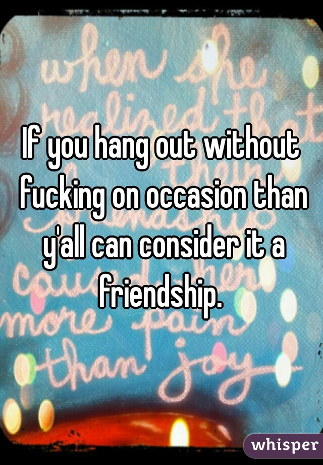 If you hang out without fucking on occasion than y'all can consider it a friendship. 