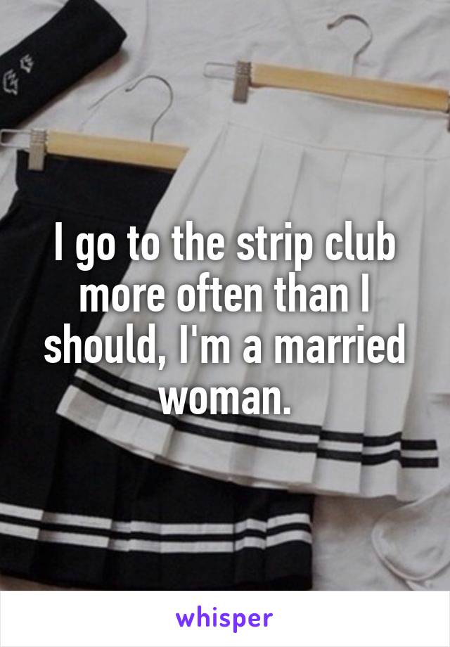 I go to the strip club more often than I should, I'm a married woman.