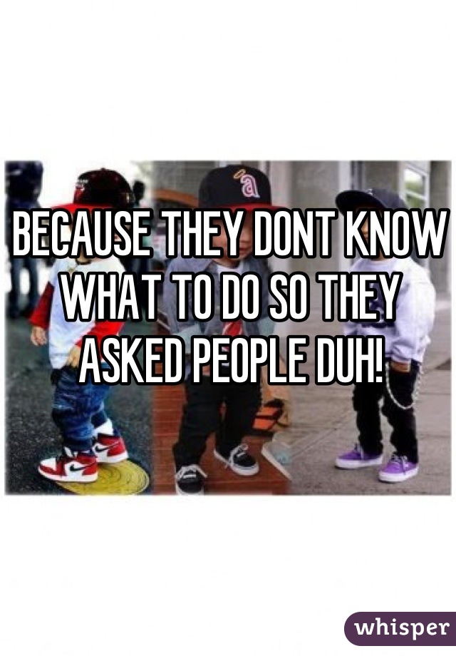 BECAUSE THEY DONT KNOW WHAT TO DO SO THEY ASKED PEOPLE DUH!