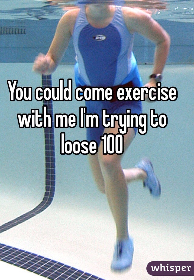 You could come exercise with me I'm trying to loose 100 