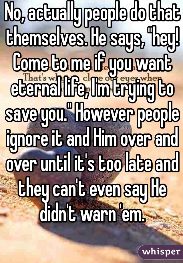 No, actually people do that themselves. He says, "hey! Come to me if you want eternal life, I'm trying to save you." However people ignore it and Him over and over until it's too late and they can't even say He didn't warn 'em.