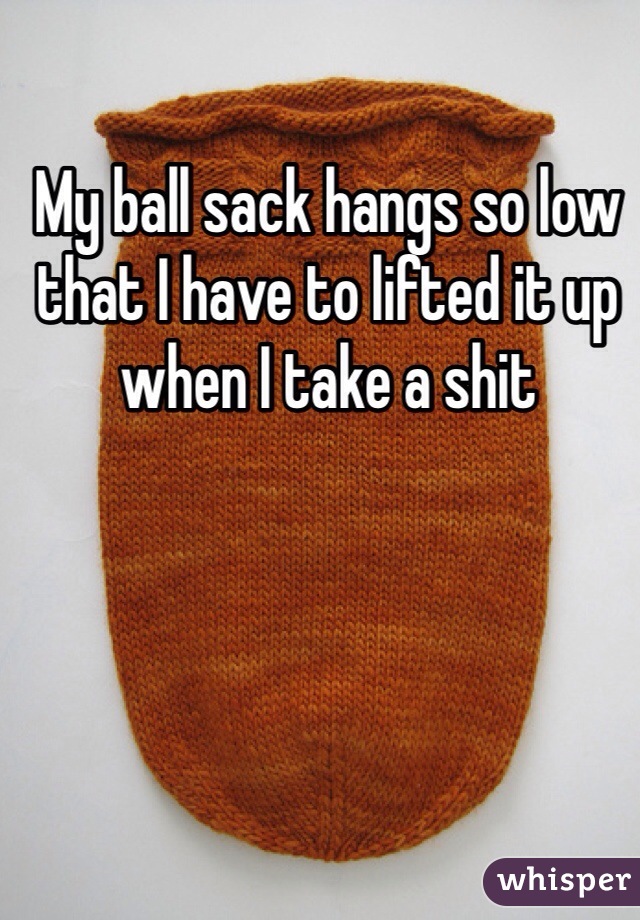 My ball sack hangs so low that I have to lifted it up when I take a shit