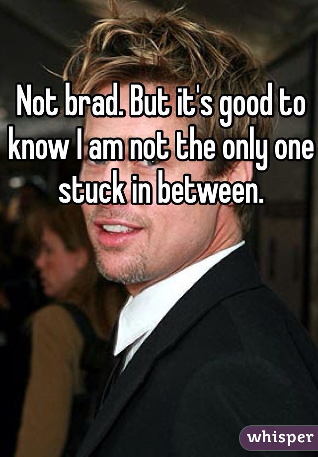 Not brad. But it's good to know I am not the only one stuck in between. 