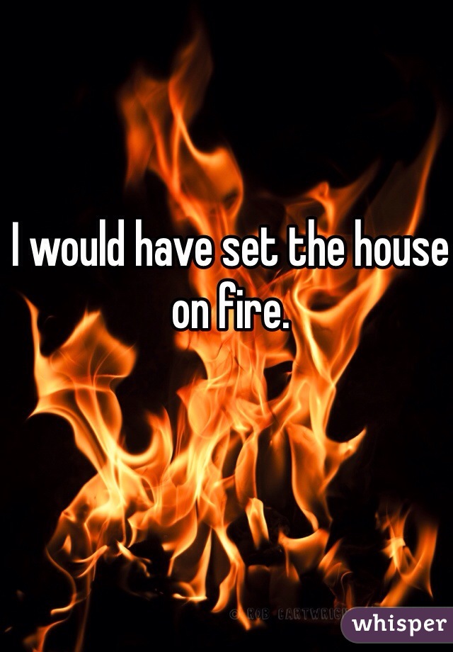 I would have set the house on fire.