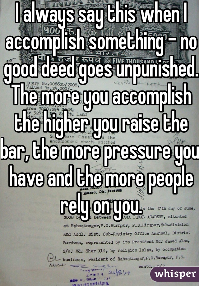 I always say this when I accomplish something - no good deed goes unpunished. The more you accomplish the higher you raise the bar, the more pressure you have and the more people rely on you. 