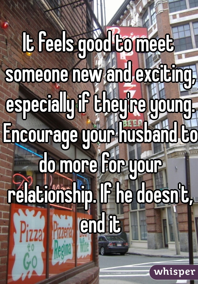 It feels good to meet someone new and exciting, especially if they're young. Encourage your husband to do more for your relationship. If he doesn't, end it