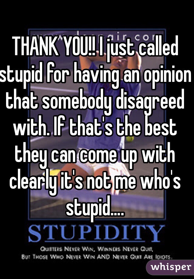 THANK YOU!! I just called stupid for having an opinion that somebody disagreed with. If that's the best they can come up with clearly it's not me who's stupid....