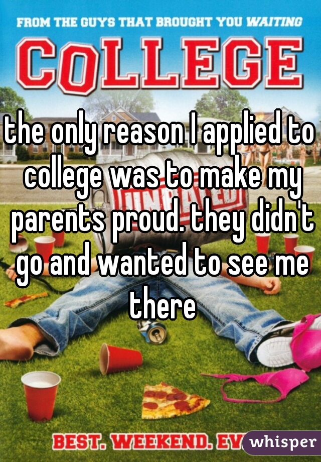 the only reason I applied to college was to make my parents proud. they didn't go and wanted to see me there