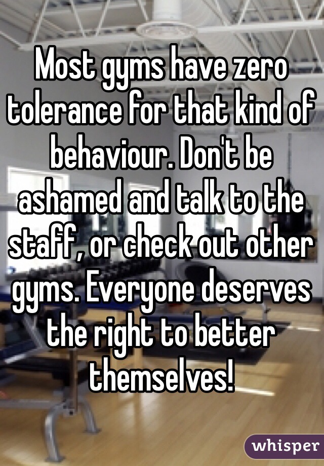 Most gyms have zero tolerance for that kind of behaviour. Don't be ashamed and talk to the staff, or check out other gyms. Everyone deserves the right to better themselves!