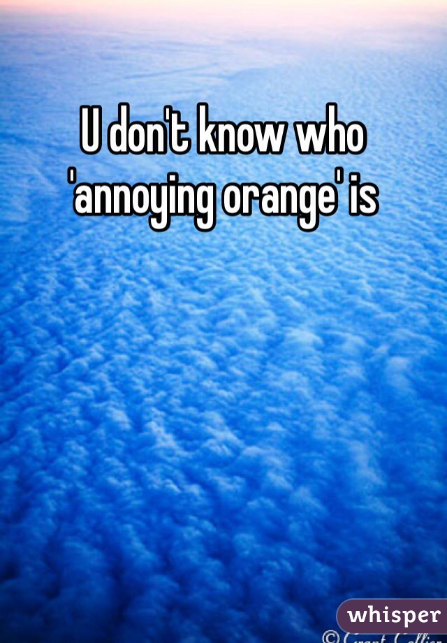 U don't know who 'annoying orange' is