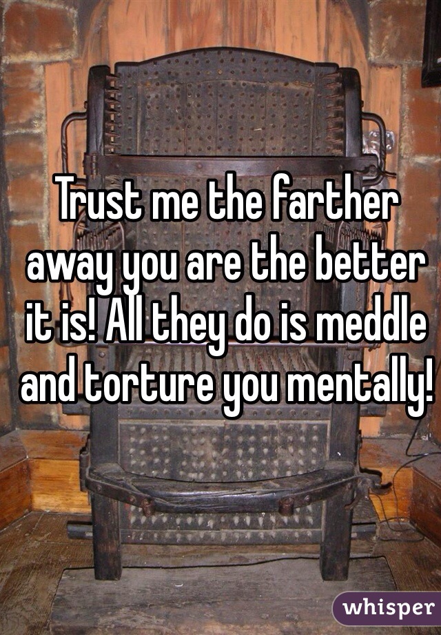 Trust me the farther away you are the better it is! All they do is meddle and torture you mentally!