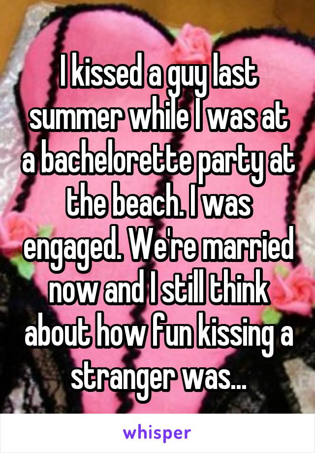 I kissed a guy last summer while I was at a bachelorette party at the beach. I was engaged. We're married now and I still think about how fun kissing a stranger was...