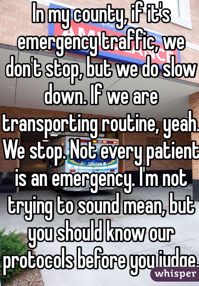In my county, if it's emergency traffic, we don't stop, but we do slow down. If we are transporting routine, yeah. We stop. Not every patient is an emergency. I'm not trying to sound mean, but you should know our protocols before you judge. 