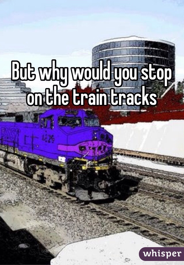 But why would you stop on the train tracks