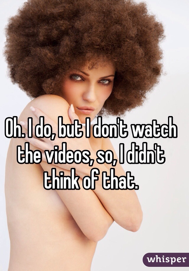 Oh. I do, but I don't watch the videos, so, I didn't think of that. 