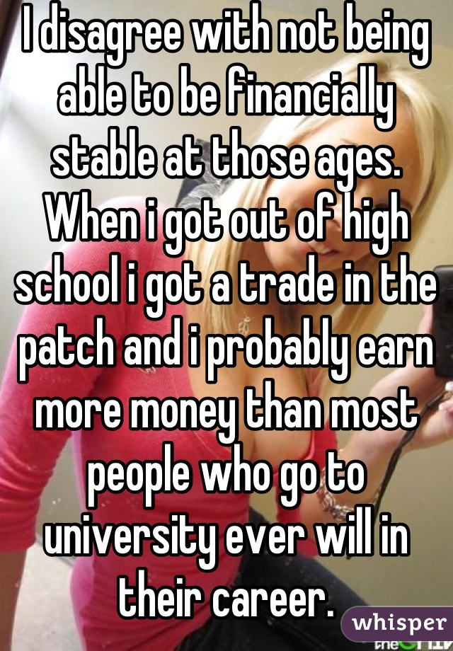 I disagree with not being able to be financially stable at those ages. When i got out of high school i got a trade in the patch and i probably earn more money than most people who go to university ever will in their career.