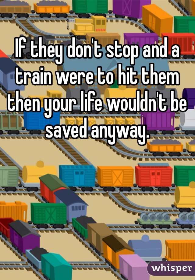 If they don't stop and a train were to hit them then your life wouldn't be saved anyway. 