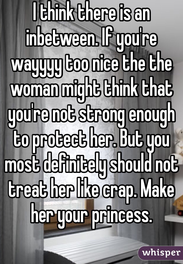 I think there is an inbetween. If you're wayyyy too nice the the woman might think that you're not strong enough to protect her. But you most definitely should not treat her like crap. Make her your princess.