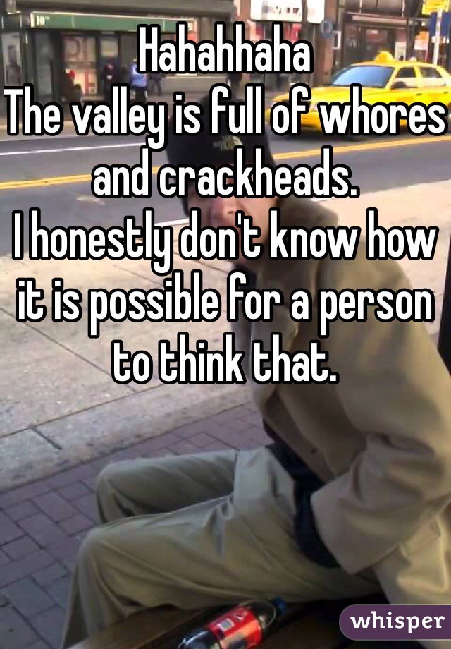 Hahahhaha 
The valley is full of whores and crackheads. 
I honestly don't know how it is possible for a person to think that. 