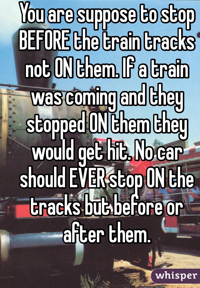 You are suppose to stop BEFORE the train tracks not ON them. If a train was coming and they stopped ON them they would get hit. No car should EVER stop ON the tracks but before or after them. 