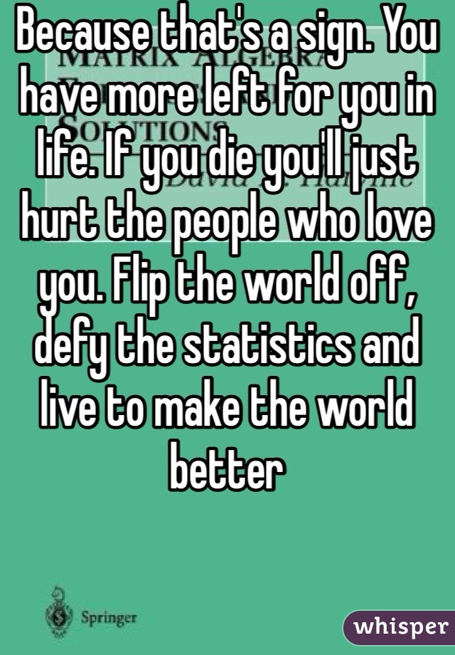 Because that's a sign. You have more left for you in life. If you die you'll just hurt the people who love you. Flip the world off, defy the statistics and live to make the world better