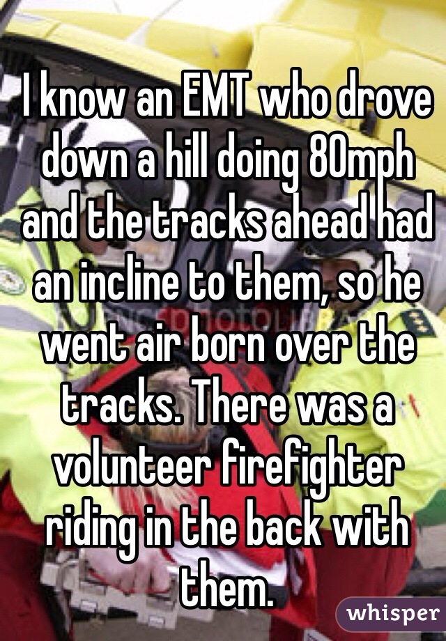 I know an EMT who drove down a hill doing 80mph and the tracks ahead had an incline to them, so he went air born over the tracks. There was a volunteer firefighter riding in the back with them.  