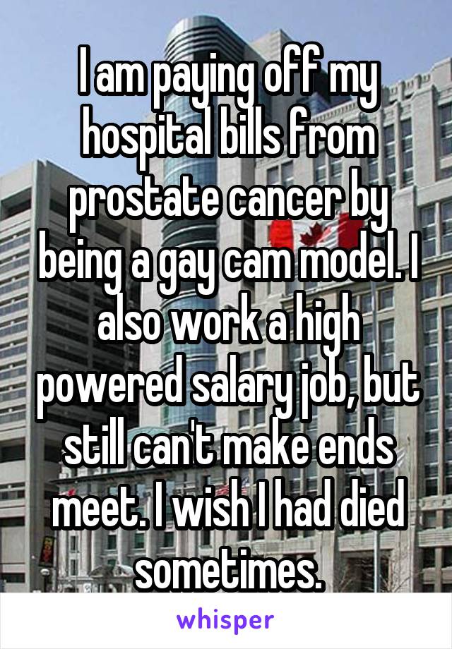 I am paying off my hospital bills from prostate cancer by being a gay cam model. I also work a high powered salary job, but still can't make ends meet. I wish I had died sometimes.