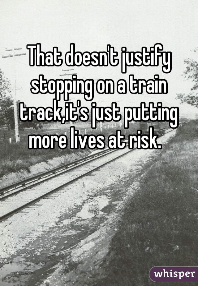 That doesn't justify stopping on a train track,it's just putting more lives at risk.  