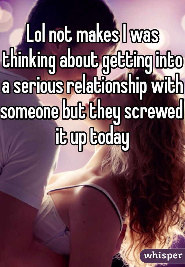 Lol not makes I was thinking about getting into a serious relationship with someone but they screwed it up today 