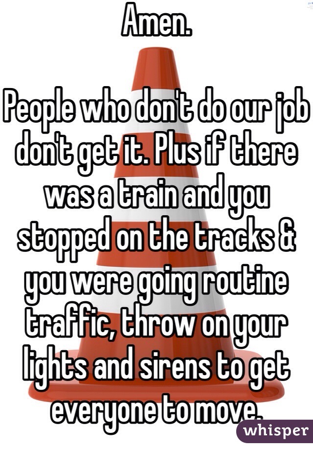 Amen.

People who don't do our job don't get it. Plus if there was a train and you stopped on the tracks & you were going routine traffic, throw on your lights and sirens to get everyone to move. 