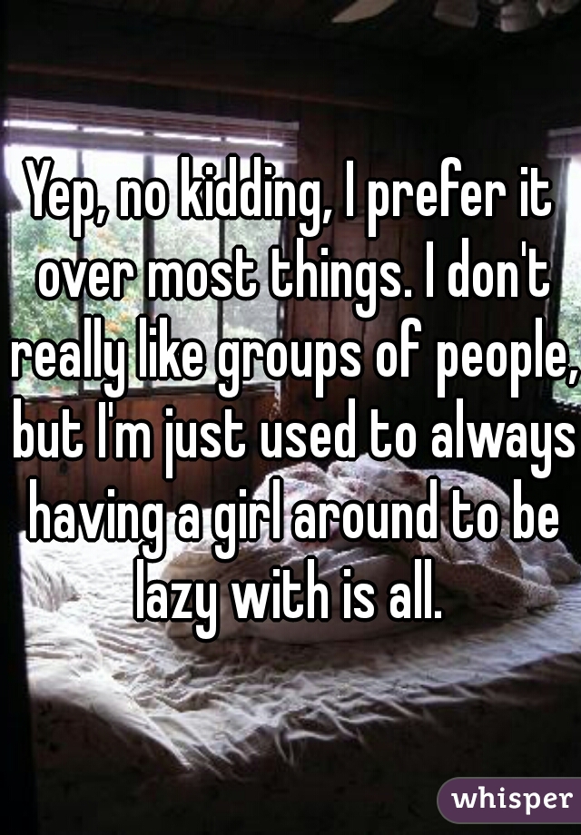 Yep, no kidding, I prefer it over most things. I don't really like groups of people, but I'm just used to always having a girl around to be lazy with is all. 