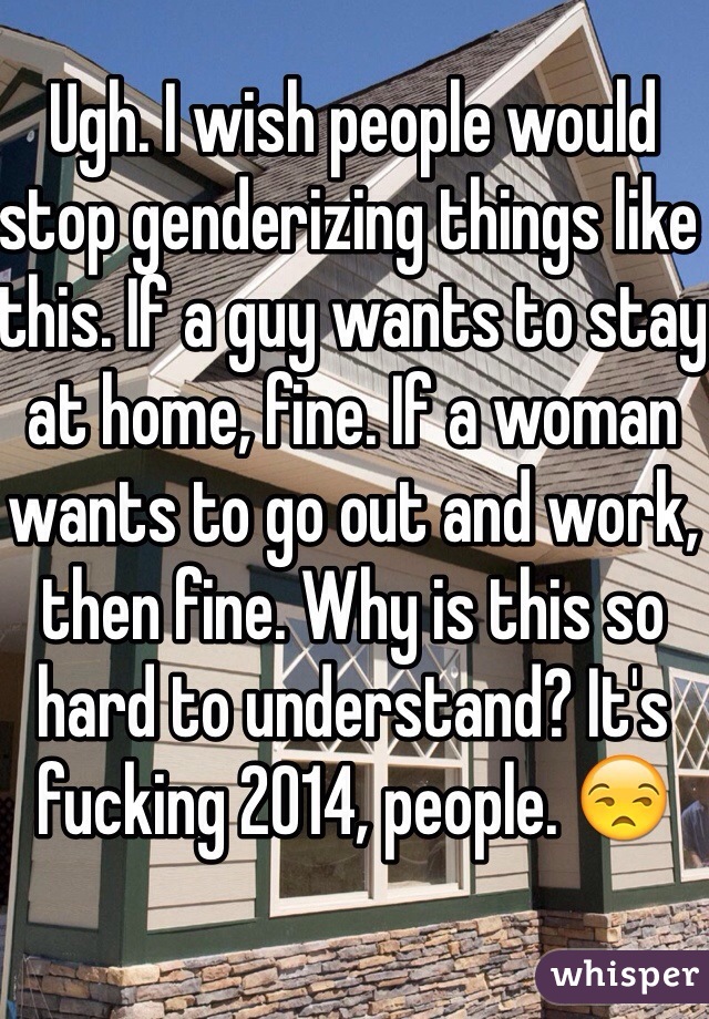 Ugh. I wish people would stop genderizing things like this. If a guy wants to stay at home, fine. If a woman wants to go out and work, then fine. Why is this so hard to understand? It's fucking 2014, people. 😒