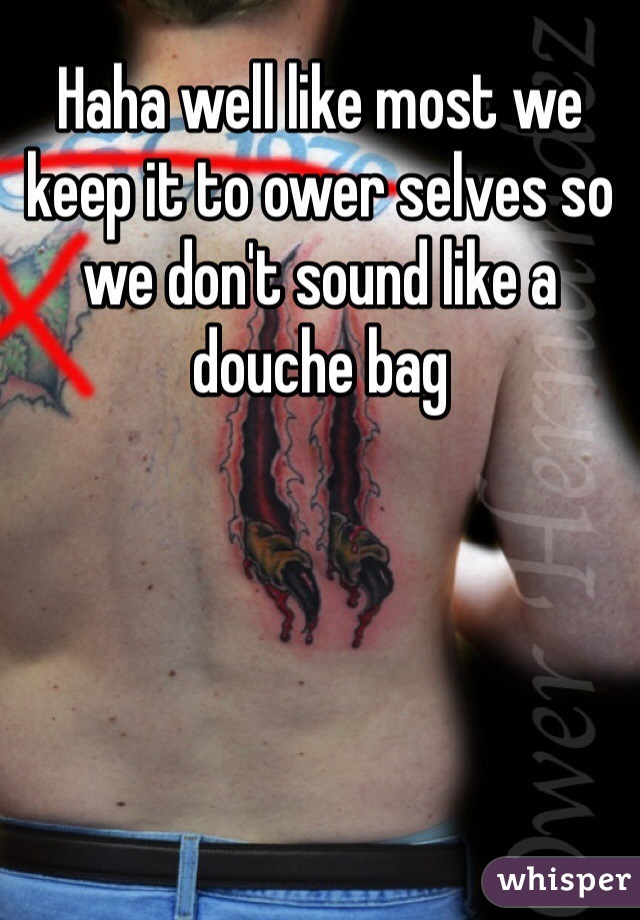 Haha well like most we keep it to ower selves so we don't sound like a douche bag