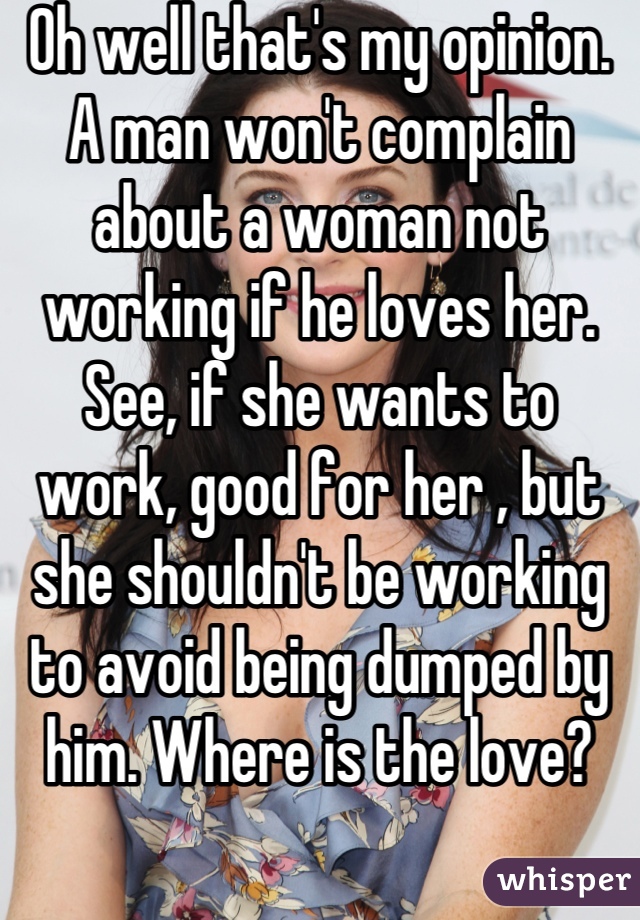 Oh well that's my opinion. A man won't complain about a woman not working if he loves her. See, if she wants to work, good for her , but she shouldn't be working to avoid being dumped by him. Where is the love?