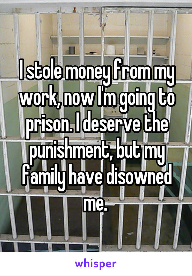 I stole money from my work, now I'm going to prison. I deserve the punishment, but my family have disowned me. 