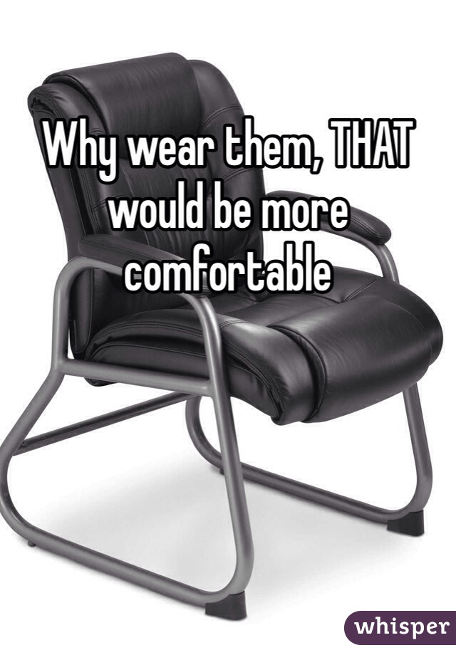 Why wear them, THAT would be more comfortable