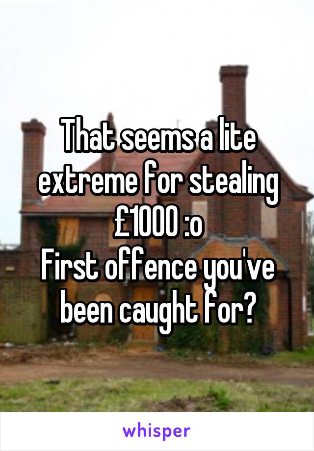 That seems a lite extreme for stealing £1000 :o
First offence you've been caught for?