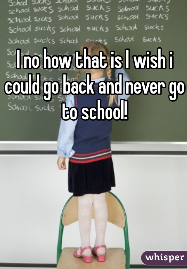 I no how that is I wish i could go back and never go to school!