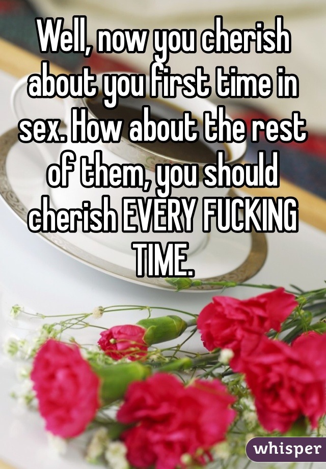 Well, now you cherish about you first time in sex. How about the rest of them, you should cherish EVERY FUCKING TIME. 