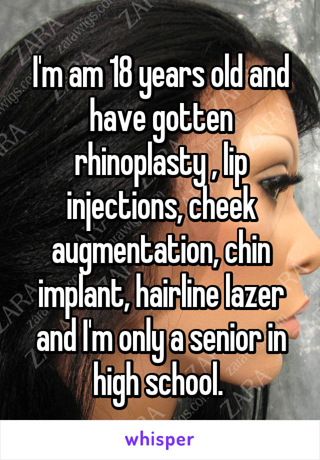 I'm am 18 years old and have gotten rhinoplasty , lip injections, cheek augmentation, chin implant, hairline lazer and I'm only a senior in high school. 