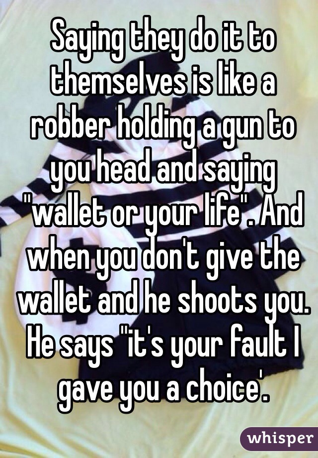 Saying they do it to themselves is like a robber holding a gun to you head and saying "wallet or your life". And when you don't give the wallet and he shoots you. He says "it's your fault I gave you a choice'.