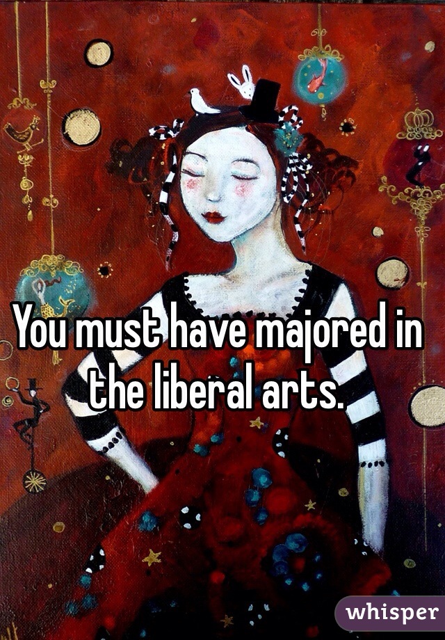 You must have majored in the liberal arts.
