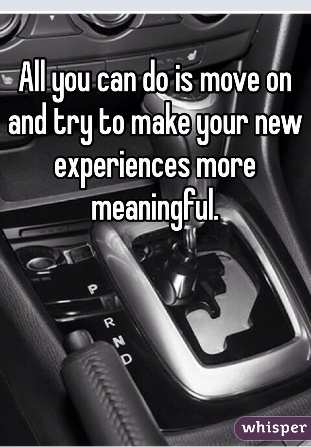 All you can do is move on and try to make your new experiences more meaningful.