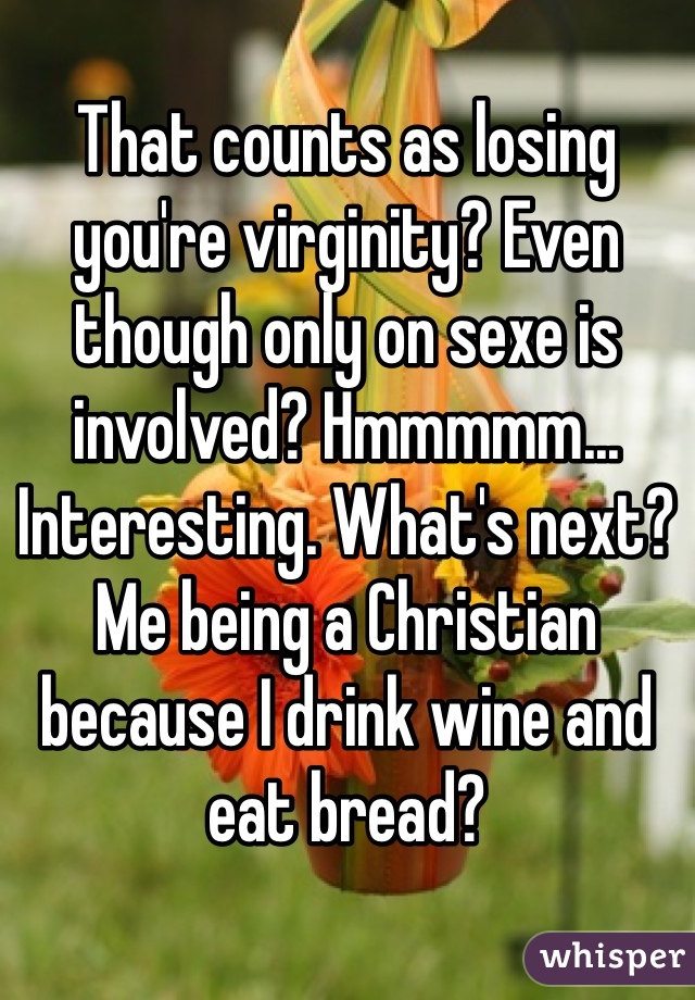 That counts as losing you're virginity? Even though only on sexe is involved? Hmmmmm... Interesting. What's next? Me being a Christian because I drink wine and eat bread? 