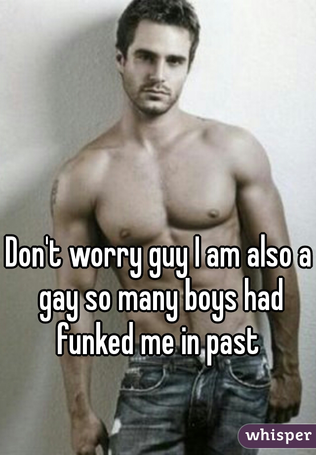 Don't worry guy I am also a gay so many boys had funked me in past 