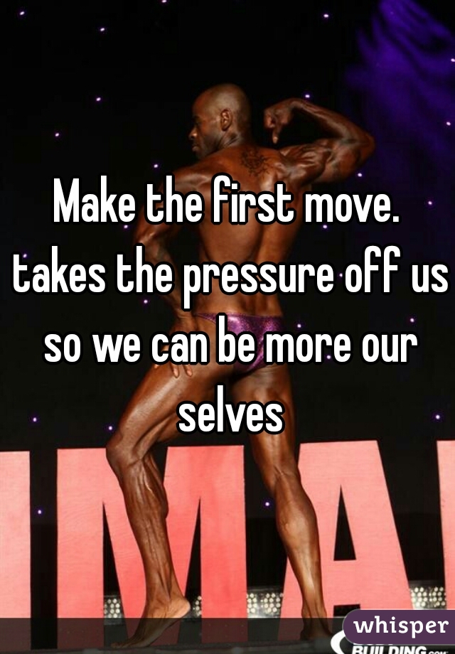 Make the first move. takes the pressure off us so we can be more our selves