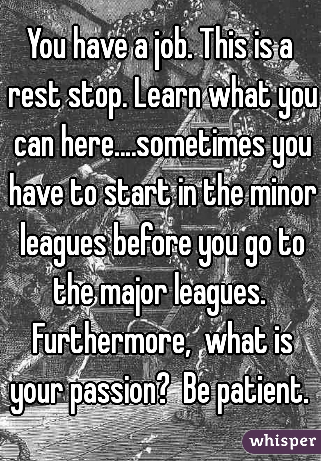 You have a job. This is a rest stop. Learn what you can here....sometimes you have to start in the minor leagues before you go to the major leagues.  Furthermore,  what is your passion?  Be patient. 