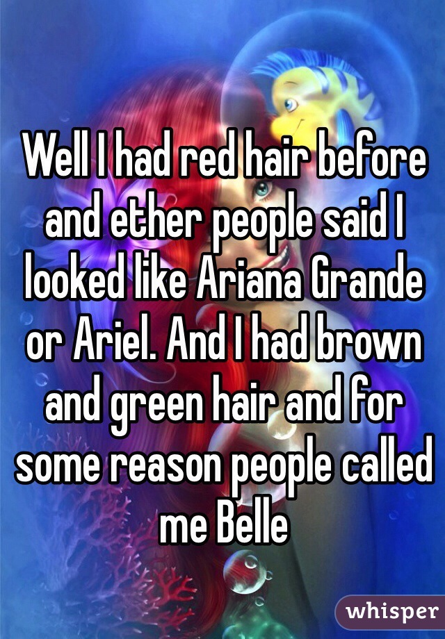 Well I had red hair before and ether people said I looked like Ariana Grande or Ariel. And I had brown and green hair and for some reason people called me Belle