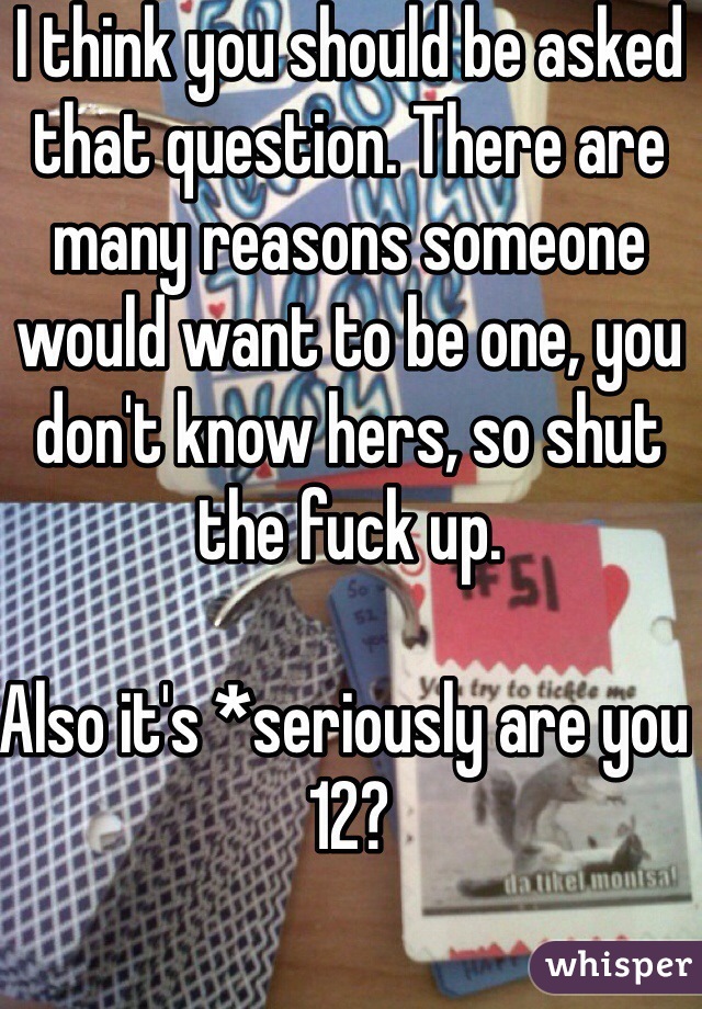 I think you should be asked that question. There are many reasons someone would want to be one, you don't know hers, so shut the fuck up. 

Also it's *seriously are you 12?