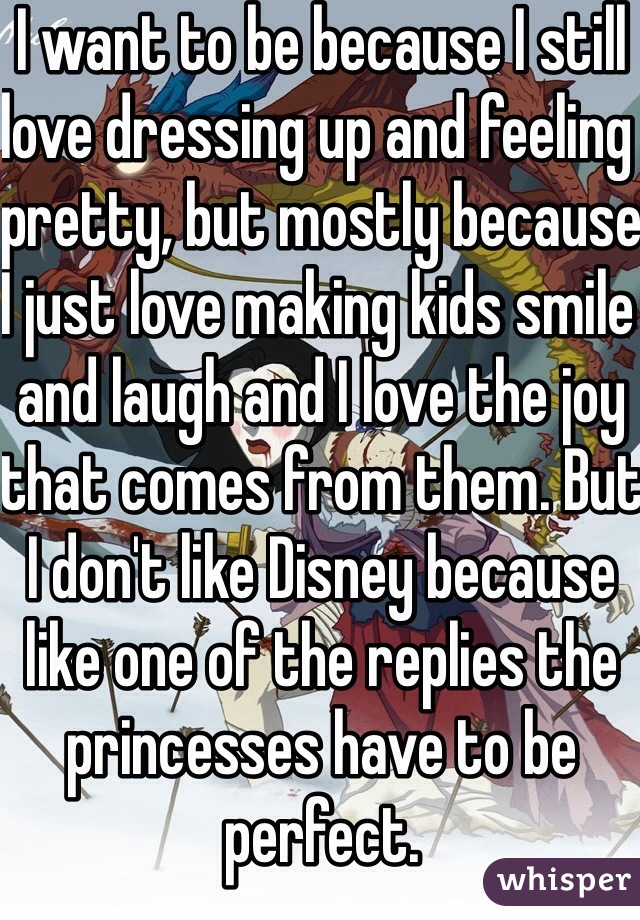 I want to be because I still love dressing up and feeling pretty, but mostly because I just love making kids smile and laugh and I love the joy that comes from them. But I don't like Disney because like one of the replies the princesses have to be perfect. 